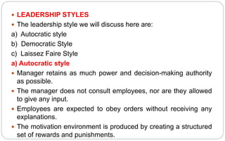  LEADERSHIP STYLES
 The leadership style we will discuss here are:
a) Autocratic style
b) Democratic Style
c) Laissez Faire Style
a) Autocratic style
 Manager retains as much power and decision-making authority
as possible.
 The manager does not consult employees, nor are they allowed
to give any input.
 Employees are expected to obey orders without receiving any
explanations.
 The motivation environment is produced by creating a structured
set of rewards and punishments.
 