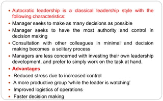  Autocratic leadership is a classical leadership style with the
following characteristics:
 Manager seeks to make as many decisions as possible
 Manager seeks to have the most authority and control in
decision making
 Consultation with other colleagues in minimal and decision
making becomes a solitary process
 Managers are less concerned with investing their own leadership
development, and prefer to simply work on the task at hand.
 Advantages
 Reduced stress due to increased control
 A more productive group ‘while the leader is watching’
 Improved logistics of operations
 Faster decision making
 
