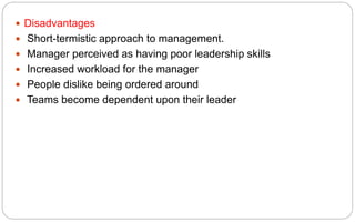  Disadvantages
 Short-termistic approach to management.
 Manager perceived as having poor leadership skills
 Increased workload for the manager
 People dislike being ordered around
 Teams become dependent upon their leader
 