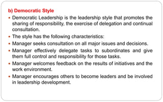 b) Democratic Style
 Democratic Leadership is the leadership style that promotes the
sharing of responsibility, the exercise of delegation and continual
consultation.
 The style has the following characteristics:
 Manager seeks consultation on all major issues and decisions.
 Manager effectively delegate tasks to subordinates and give
them full control and responsibility for those tasks.
 Manager welcomes feedback on the results of initiatives and the
work environment.
 Manager encourages others to become leaders and be involved
in leadership development.
 