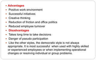  Advantages
 Positive work environment
 Successful initiatives
 Creative thinking
 Reduction of friction and office politics
 Reduced employee turnover
 Disadvantages
 Takes long time to take decisions
 Danger of pseudo participation
 Like the other styles, the democratic style is not always
appropriate. It is most successful when used with highly skilled
or experienced employees or when implementing operational
changes or resolving individual or group problems.
 