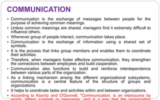 COMMUNICATION
 Communication is the exchange of messages between people for the
purpose of achieving common meanings.
 Unless common meanings are shared, managers find it extremely difficult to
influence others.
 Whenever group of people interact, communication takes place.
 Communication is the exchange of information using a shared set of
symbols.
 It is the process that links group members and enables them to coordinate
their activities.
 Therefore, when managers foster effective communication, they strengthen
the connections between employees and build cooperation.
 Communication also functions to build and reinforce interdependence
between various parts of the organization.
 As a linking mechanism among the different organizational subsystems,
communication is a central feature of the structure of groups and
organizations.
 It helps to coordinate tasks and activities within and between organizations.
 According to Koontz and O'Donnell, "Communication, is an intercourse by
 