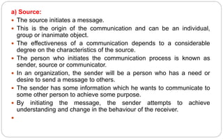 a) Source:
 The source initiates a message.
 This is the origin of the communication and can be an individual,
group or inanimate object.
 The effectiveness of a communication depends to a considerable
degree on the characteristics of the source.
 The person who initiates the communication process is known as
sender, source or communicator.
 In an organization, the sender will be a person who has a need or
desire to send a message to others.
 The sender has some information which he wants to communicate to
some other person to achieve some purpose.
 By initiating the message, the sender attempts to achieve
understanding and change in the behaviour of the receiver.

 