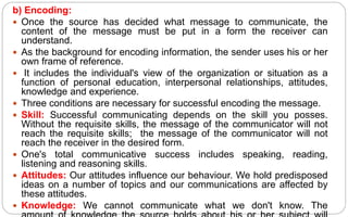b) Encoding:
 Once the source has decided what message to communicate, the
content of the message must be put in a form the receiver can
understand.
 As the background for encoding information, the sender uses his or her
own frame of reference.
 It includes the individual's view of the organization or situation as a
function of personal education, interpersonal relationships, attitudes,
knowledge and experience.
 Three conditions are necessary for successful encoding the message.
 Skill: Successful communicating depends on the skill you posses.
Without the requisite skills, the message of the communicator will not
reach the requisite skills; the message of the communicator will not
reach the receiver in the desired form.
 One's total communicative success includes speaking, reading,
listening and reasoning skills.
 Attitudes: Our attitudes influence our behaviour. We hold predisposed
ideas on a number of topics and our communications are affected by
these attitudes.
 Knowledge: We cannot communicate what we don't know. The
 