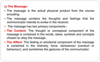 c) The Message:
 The message is the actual physical product from the source
encoding.
 The message contains the thoughts and feelings that the
communicator intends to evoke in the receiver.
 The message has two primary components:-
 The Content: The thought or conceptual component of the
message is contained in the words, ideas, symbols and concepts
chosen to relay the message.
 The Affect: The feeling or emotional component of the message
is contained in the intensity, force, demeanour (conduct or
behaviour), and sometimes the gestures of the communicator.
 