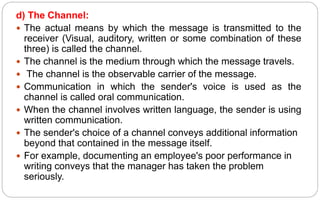 d) The Channel:
 The actual means by which the message is transmitted to the
receiver (Visual, auditory, written or some combination of these
three) is called the channel.
 The channel is the medium through which the message travels.
 The channel is the observable carrier of the message.
 Communication in which the sender's voice is used as the
channel is called oral communication.
 When the channel involves written language, the sender is using
written communication.
 The sender's choice of a channel conveys additional information
beyond that contained in the message itself.
 For example, documenting an employee's poor performance in
writing conveys that the manager has taken the problem
seriously.
 