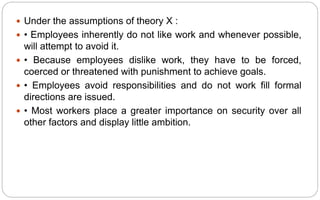  Under the assumptions of theory X :
 • Employees inherently do not like work and whenever possible,
will attempt to avoid it.
 • Because employees dislike work, they have to be forced,
coerced or threatened with punishment to achieve goals.
 • Employees avoid responsibilities and do not work fill formal
directions are issued.
 • Most workers place a greater importance on security over all
other factors and display little ambition.
 