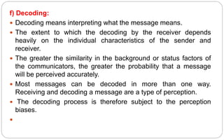 f) Decoding:
 Decoding means interpreting what the message means.
 The extent to which the decoding by the receiver depends
heavily on the individual characteristics of the sender and
receiver.
 The greater the similarity in the background or status factors of
the communicators, the greater the probability that a message
will be perceived accurately.
 Most messages can be decoded in more than one way.
Receiving and decoding a message are a type of perception.
 The decoding process is therefore subject to the perception
biases.

 