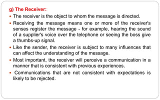 g) The Receiver:
 The receiver is the object to whom the message is directed.
 Receiving the message means one or more of the receiver's
senses register the message - for example, hearing the sound
of a supplier's voice over the telephone or seeing the boss give
a thumbs-up signal.
 Like the sender, the receiver is subject to many influences that
can affect the understanding of the message.
 Most important, the receiver will perceive a communication in a
manner that is consistent with previous experiences.
 Communications that are not consistent with expectations is
likely to be rejected.
 