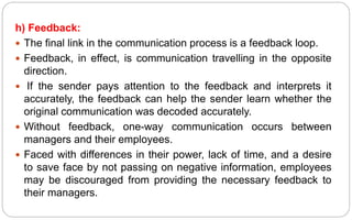 h) Feedback:
 The final link in the communication process is a feedback loop.
 Feedback, in effect, is communication travelling in the opposite
direction.
 If the sender pays attention to the feedback and interprets it
accurately, the feedback can help the sender learn whether the
original communication was decoded accurately.
 Without feedback, one-way communication occurs between
managers and their employees.
 Faced with differences in their power, lack of time, and a desire
to save face by not passing on negative information, employees
may be discouraged from providing the necessary feedback to
their managers.
 