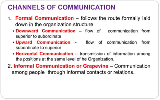 CHANNELS OF COMMUNICATION
1. Formal Communication – follows the route formally laid
down in the organization structure
 Downward Communication – flow of communication from
superior to subordinate
 Upward Communication - flow of communication from
subordinate to superior
 Horizontal Communication – transmission of information among
the positions at the same level of he Organization.
2. Informal Communication or Grapevine – Communication
among people through informal contacts or relations.
 