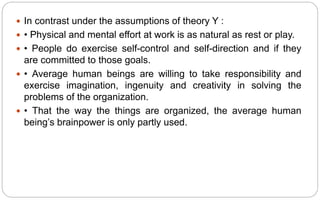  In contrast under the assumptions of theory Y :
 • Physical and mental effort at work is as natural as rest or play.
 • People do exercise self-control and self-direction and if they
are committed to those goals.
 • Average human beings are willing to take responsibility and
exercise imagination, ingenuity and creativity in solving the
problems of the organization.
 • That the way the things are organized, the average human
being’s brainpower is only partly used.
 