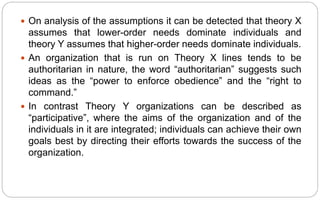  On analysis of the assumptions it can be detected that theory X
assumes that lower-order needs dominate individuals and
theory Y assumes that higher-order needs dominate individuals.
 An organization that is run on Theory X lines tends to be
authoritarian in nature, the word “authoritarian” suggests such
ideas as the “power to enforce obedience” and the “right to
command.”
 In contrast Theory Y organizations can be described as
“participative”, where the aims of the organization and of the
individuals in it are integrated; individuals can achieve their own
goals best by directing their efforts towards the success of the
organization.
 