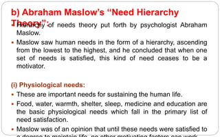 b) Abraham Maslow’s “Need Hierarchy
Theory”:
 Hierarchy of needs theory put forth by psychologist Abraham
Maslow.
 Maslow saw human needs in the form of a hierarchy, ascending
from the lowest to the highest, and he concluded that when one
set of needs is satisfied, this kind of need ceases to be a
motivator.
(i) Physiological needs:
 These are important needs for sustaining the human life.
 Food, water, warmth, shelter, sleep, medicine and education are
the basic physiological needs which fall in the primary list of
need satisfaction.
 Maslow was of an opinion that until these needs were satisfied to
 
