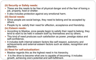 (ii) Security or Safety needs:
 These are the needs to be free of physical danger and of the fear of losing a
job, property, food or shelter.
 It also includes protection against any emotional harm.
(iii) Social needs:
 Since people are social beings, they need to belong and be accepted by
others.
 People try to satisfy their need for affection, acceptance and friendship.
(iv) Esteem needs:
 According to Maslow, once people begin to satisfy their need to belong, they
tend to want to be held in esteem both by themselves and by others.
 This kind of need produces such satisfaction as power, prestige status and
self-confidence.
 It includes both internal esteem factors like self respect, autonomy and
achievements and external esteem factors such as states, recognition and
attention.
(v) Need for self-actualization:
 Maslow regards this as the highest need in his hierarchy.
 It is the drive to become what one is capable of becoming; it includes
growth, achieving one’s potential and self-fulfillment.
 
