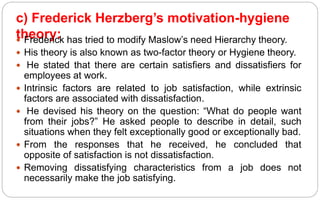 c) Frederick Herzberg’s motivation-hygiene
theory:
 Frederick has tried to modify Maslow’s need Hierarchy theory.
 His theory is also known as two-factor theory or Hygiene theory.
 He stated that there are certain satisfiers and dissatisfiers for
employees at work.
 Intrinsic factors are related to job satisfaction, while extrinsic
factors are associated with dissatisfaction.
 He devised his theory on the question: “What do people want
from their jobs?” He asked people to describe in detail, such
situations when they felt exceptionally good or exceptionally bad.
 From the responses that he received, he concluded that
opposite of satisfaction is not dissatisfaction.
 Removing dissatisfying characteristics from a job does not
necessarily make the job satisfying.
 