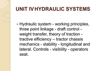 UNIT IVHYDRAULIC SYSTEMS
 Hydraulic system - working principles,
three point linkage - draft control -
weight transfer, theory of traction -
tractive efficiency – tractor chassis
mechanics - stability - longitudinal and
lateral. Controls - visibility - operators
seat.
 