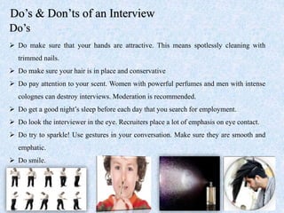Do’s & Don’ts of an Interview
Do’s
 Do make sure that your hands are attractive. This means spotlessly cleaning with
trimmed nails.
 Do make sure your hair is in place and conservative
 Do pay attention to your scent. Women with powerful perfumes and men with intense
colognes can destroy interviews. Moderation is recommended.
 Do get a good night’s sleep before each day that you search for employment.
 Do look the interviewer in the eye. Recruiters place a lot of emphasis on eye contact.
 Do try to sparkle! Use gestures in your conversation. Make sure they are smooth and
emphatic.
 Do smile.
 