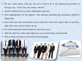  Do have some money with you. You never want to be in the embarrassing position of
having to say, “I don’t have any money with me.”
 Ask for clarification if you don't understand a question.
 Dress appropriately for the industry. Your personal grooming and cleanliness should be
impeccable.
 Know the exact time and location of your interview; know how long it takes to get there,
park, find a rest room to freshen up, etc.
 Do let the interviewer decide when the interview is over.
 After the interview, make notes right away so you don't forget critical details.
 Write a thank you letter to your interviewer promptly.
 