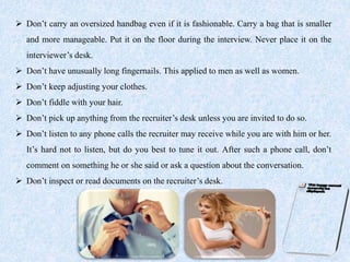  Don’t carry an oversized handbag even if it is fashionable. Carry a bag that is smaller
and more manageable. Put it on the floor during the interview. Never place it on the
interviewer’s desk.
 Don’t have unusually long fingernails. This applied to men as well as women.
 Don’t keep adjusting your clothes.
 Don’t fiddle with your hair.
 Don’t pick up anything from the recruiter’s desk unless you are invited to do so.
 Don’t listen to any phone calls the recruiter may receive while you are with him or her.
It’s hard not to listen, but do you best to tune it out. After such a phone call, don’t
comment on something he or she said or ask a question about the conversation.
 Don’t inspect or read documents on the recruiter’s desk.
 