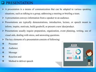  PRESENTATION
 A presentation is a means of communication that can be adapted to various speaking
situations, such as talking to a group, addressing a meeting or briefing a team.
 A presentation conveys information from a speaker to an audience.
 Presentations are typically demonstrations, introduction, lecture, or speech meant to
inform, inspire, motivate, build goodwill, or present a new idea/product.
 Presentations usually require preparation, organization, event planning, writing, use of
visual aids, dealing with stress, and answering questions.
 The key elements of a presentation consists of following:
 Presenter
 Audience
 Message
 Reaction and
 Method to deliver speech
 