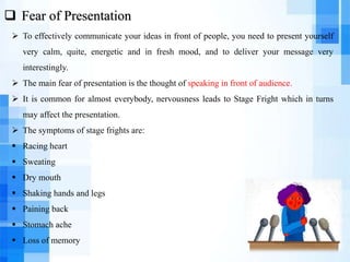  Fear of Presentation
 To effectively communicate your ideas in front of people, you need to present yourself
very calm, quite, energetic and in fresh mood, and to deliver your message very
interestingly.
 The main fear of presentation is the thought of speaking in front of audience.
 It is common for almost everybody, nervousness leads to Stage Fright which in turns
may affect the presentation.
 The symptoms of stage frights are:
 Racing heart
 Sweating
 Dry mouth
 Shaking hands and legs
 Paining back
 Stomach ache
 Loss of memory
 