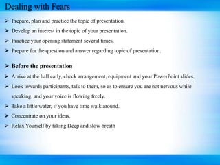 Dealing with Fears
 Prepare, plan and practice the topic of presentation.
 Develop an interest in the topic of your presentation.
 Practice your opening statement several times.
 Prepare for the question and answer regarding topic of presentation.
 Before the presentation
 Arrive at the hall early, check arrangement, equipment and your PowerPoint slides.
 Look towards participants, talk to them, so as to ensure you are not nervous while
speaking, and your voice is flowing freely.
 Take a little water, if you have time walk around.
 Concentrate on your ideas.
 Relax Yourself by taking Deep and slow breath
 