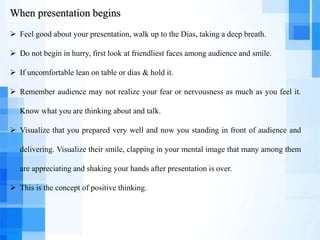 When presentation begins
 Feel good about your presentation, walk up to the Dias, taking a deep breath.
 Do not begin in hurry, first look at friendliest faces among audience and smile.
 If uncomfortable lean on table or dias & hold it.
 Remember audience may not realize your fear or nervousness as much as you feel it.
Know what you are thinking about and talk.
 Visualize that you prepared very well and now you standing in front of audience and
delivering. Visualize their smile, clapping in your mental image that many among them
are appreciating and shaking your hands after presentation is over.
 This is the concept of positive thinking.
 