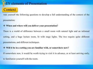 EY elements of Presentation
Ask yourself the following questions to develop a full understanding of the context of the
presentation:
 When and where will you deliver your presentation?
There is a world of difference between a small room with natural light and an informal
setting, and a huge lecture room, lit with stage lights. The two require quite different
presentations, and different techniques.
 Will it be in a setting you are familiar with, or somewhere new?
If somewhere new, it would be worth trying to visit it in advance, or at least arriving early,
to familiarize yourself with the room.
Context
 