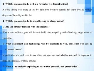  Will the presentation be within a formal or less formal setting?
A work setting will, more or less by definition, be more formal, but there are also various
degrees of formality within that.
 Will the presentation be to a small group or a large crowd?
 Are you already familiar with the audience?
With a new audience, you will have to build rapport quickly and effectively, to get them on
your side.
 What equipment and technology will be available to you, and what will you be
expected to use?
In particular, you will need to ask about microphones and whether you will be expected to
stand in one place, or move around.
 What is the audience expecting to learn from you and your presentation?
 