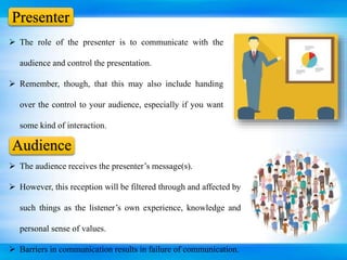 Presenter
 The role of the presenter is to communicate with the
audience and control the presentation.
 Remember, though, that this may also include handing
over the control to your audience, especially if you want
some kind of interaction.
 The audience receives the presenter’s message(s).
 However, this reception will be filtered through and affected by
such things as the listener’s own experience, knowledge and
personal sense of values.
 Barriers in communication results in failure of communication.
Audience
 