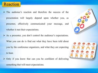 Reaction
 The audience’s reaction and therefore the success of the
presentation will largely depend upon whether you, as
presenter, effectively communicated your message, and
whether it met their expectations.
 As a presenter, you don’t control the audience’s expectations.
What you can do is find out what they have been told about
you by the conference organizers, and what they are expecting
to hear.
 Only if you know that can you be confident of delivering
something that will meet expectations.
 