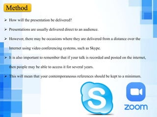 Method
 How will the presentation be delivered?
 Presentations are usually delivered direct to an audience.
 However, there may be occasions where they are delivered from a distance over the
Internet using video conferencing systems, such as Skype.
 It is also important to remember that if your talk is recorded and posted on the internet,
then people may be able to access it for several years.
 This will mean that your contemporaneous references should be kept to a minimum.
 