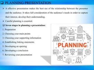  PLANNING PRESENTATION
 A effective presentation makes the best use of the relationship between the presenter
and the audience. It takes full consideration of the audience’s needs in order to capture
their interest, develop their understanding.
 Careful planning is essential.
 Seven stages in planning a presentation:
1. Preparation
2. Choosing your main points
3. Choosing your supporting information
4. Establishing linking statements
5. Developing an opening
6. Developing a conclusion
7. Reviewing your presentation
 