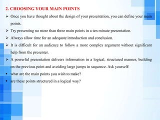 2. CHOOSING YOUR MAIN POINTS
 Once you have thought about the design of your presentation, you can define your main
points.
 Try presenting no more than three main points in a ten minute presentation.
 Always allow time for an adequate introduction and conclusion.
 It is difficult for an audience to follow a more complex argument without significant
help from the presenter.
 A powerful presentation delivers information in a logical, structured manner, building
on the previous point and avoiding large jumps in sequence. Ask yourself:
 what are the main points you wish to make?
 are these points structured in a logical way?
 