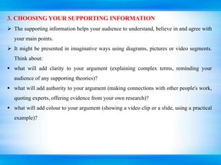 3. CHOOSING YOUR SUPPORTING INFORMATION
 The supporting information helps your audience to understand, believe in and agree with
your main points.
 It might be presented in imaginative ways using diagrams, pictures or video segments.
Think about:
 what will add clarity to your argument (explaining complex terms, reminding your
audience of any supporting theories)?
 what will add authority to your argument (making connections with other people's work,
quoting experts, offering evidence from your own research)?
 what will add colour to your argument (showing a video clip or a slide, using a practical
example)?
 