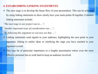 4. ESTABLISHING LINKING STATEMENTS
 The next stage is to develop the linear flow of your presentation. This can be achieved
by using linking statements to show clearly how your main points fit together. Common
linking statements include:
“The next stage in our project was to …”;
“Another important issue of consideration was …”;
“By following this argument we can now see that …”.
 Linking statements send signals to your audience, highlighting the next point in your
argument, linking to earlier ideas or clarifying the stage you have reached in your
argument overall.
 This may be of particular importance in a lengthy presentation where even the most
effective presenter has to work hard to keep an audience involved.
 