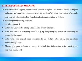 5. DEVELOPING AN OPENING
 The introduction to your presentation is crucial. It is your first point of contact with your
audience; you can either capture or lose your audience’s interest in a matter of seconds.
Use your introduction to clear foundation for the presentation to follow.
 Try using the following structure:
 Introduce yourself;
 State what you will be talking about (a title or subject area);
 State how you will be talking about it (e.g. by comparing test results or reviewing the
supporting literature);
 State what you expect your audience to do (listen, take notes, ask questions
before/during/after).
 Always give your audience a moment to absorb this information before moving into
your first main point.
 
