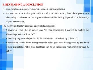 6. DEVELOPING A CONCLUSION
 Your conclusion is another important stage in your presentation.
 You can use it to remind your audience of your main points, draw these points to a
stimulating conclusion and leave your audience with a lasting impression of the quality
of your presentation.
The following structure provides a powerful conclusion:
 A review of your title or subject area “In this presentation I wanted to explore the
relationship between X and Y.”;
 A summary of your main points “We have discussed the following points…”;
 A conclusion clearly drawn from your main points (this must be supported by the detail
of your presentation)“It is clear that there can be no substantive relationship between X
and Y”
 