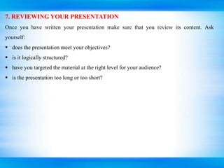 7. REVIEWING YOUR PRESENTATION
Once you have written your presentation make sure that you review its content. Ask
yourself:
 does the presentation meet your objectives?
 is it logically structured?
 have you targeted the material at the right level for your audience?
 is the presentation too long or too short?
 