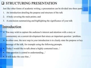  STRUCTURING PRESENTATION
Just like other forms of academic writing, a presentation can be divided into three parts:
1. An introduction detailing the purpose and structure of the talk
2. A body covering the main points; and
3. A conclusion summarizing and highlighting the significance of your talk
 You may wish to capture the audience's interest and attention with a story or
commentary on a current development that raises an important question / problem.
 In either case, the next step in your introduction is to clearly state the purpose or key
message of the talk, for example using the following prompts.
 'Today I would like to talk about a highly contested issue...'
 'This question is central to understanding...'
 'I will make the case that...'
Introduction
 