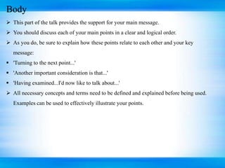 Body
 This part of the talk provides the support for your main message.
 You should discuss each of your main points in a clear and logical order.
 As you do, be sure to explain how these points relate to each other and your key
message:
 'Turning to the next point...'
 'Another important consideration is that...'
 'Having examined...I'd now like to talk about...'
 All necessary concepts and terms need to be defined and explained before being used.
Examples can be used to effectively illustrate your points.
 