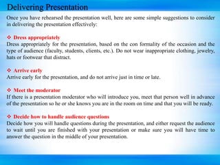 Delivering Presentation
Once you have rehearsed the presentation well, here are some simple suggestions to consider
in delivering the presentation effectively:
 Dress appropriately
Dress appropriately for the presentation, based on the con formality of the occasion and the
type of audience (faculty, students, clients, etc.). Do not wear inappropriate clothing, jewelry,
hats or footwear that distract.
 Arrive early
Arrive early for the presentation, and do not arrive just in time or late.
 Meet the moderator
If there is a presentation moderator who will introduce you, meet that person well in advance
of the presentation so he or she knows you are in the room on time and that you will be ready.
 Decide how to handle audience questions
Decide how you will handle questions during the presentation, and either request the audience
to wait until you are finished with your presentation or make sure you will have time to
answer the question in the middle of your presentation.
 