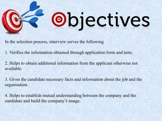 In the selection process, interview serves the following
1. Verifies the information obtained through application form and tests.
2. Helps to obtain additional information from the applicant otherwise not
available.
3. Gives the candidate necessary facts and information about the job and the
organisation.
4. Helps to establish mutual understanding between the company and the
candidate and build the company’s image.
 
