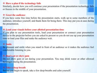  Have a plan if the technology fails
Similarly, decide how you will continue your presentation if the presentation technology fails
or freezes in the middle of your presentation.
 Greet the audience
If you have some free time before the presentation starts, walk up to some members of the
audience, introduce yourself, and thank them for being there. This may put you at ease during
the presentation.
 Load your visuals before your allotted presentation time
If you plan to use presentation tools, load your presentation or connect your presentation
device to the projector before you are asked to present so you do not use up your presentation
time to load your files and make the audience wait.
 Smile
Be pleasant and smile when you stand in front of an audience so it makes the audience feel
comfortable listening to you.
 Don't eat or chew gum
Do not chew gum or eat during your presentation. You may drink water or other allowed
beverages during the presentation.
 Take a deep breath
Before you begin to speak, take a few deep breaths and calm yourself.
 