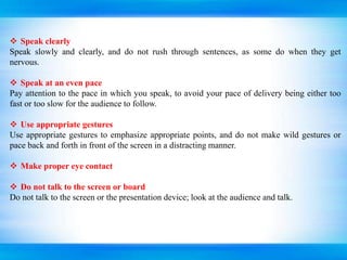  Speak clearly
Speak slowly and clearly, and do not rush through sentences, as some do when they get
nervous.
 Speak at an even pace
Pay attention to the pace in which you speak, to avoid your pace of delivery being either too
fast or too slow for the audience to follow.
 Use appropriate gestures
Use appropriate gestures to emphasize appropriate points, and do not make wild gestures or
pace back and forth in front of the screen in a distracting manner.
 Make proper eye contact
 Do not talk to the screen or board
Do not talk to the screen or the presentation device; look at the audience and talk.
 