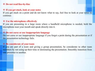  Do not read line-by-line
 If you get stuck, look at your notes
If you get stuck on a point and do not know what to say, feel free to look at your notes to
continue.
 Use the microphone effectively
If you are presenting in a large room where a handheld microphone is needed, hold the
microphone near your mouth and speak directly into it.
 Do not curse or use inappropriate language
Do not curse or use inappropriate language if you forget a point during the presentation or if
the presentation technology fails.
 Be considerate of your team
If you are part of a team and giving a group presentation, be considerate to other team
members by not using up their time or dominating the presentation. Smoothly transition from
one presenter to another.
 