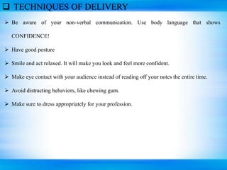 TECHNIQUES OF DELIVERY
 Be aware of your non-verbal communication. Use body language that shows
CONFIDENCE!
 Have good posture
 Smile and act relaxed. It will make you look and feel more confident.
 Make eye contact with your audience instead of reading off your notes the entire time.
 Avoid distracting behaviors, like chewing gum.
 Make sure to dress appropriately for your profession.
 