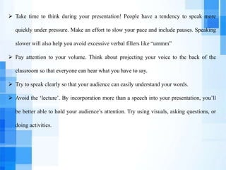  Take time to think during your presentation! People have a tendency to speak more
quickly under pressure. Make an effort to slow your pace and include pauses. Speaking
slower will also help you avoid excessive verbal fillers like “ummm”
 Pay attention to your volume. Think about projecting your voice to the back of the
classroom so that everyone can hear what you have to say.
 Try to speak clearly so that your audience can easily understand your words.
 Avoid the ‘lecture’. By incorporation more than a speech into your presentation, you’ll
be better able to hold your audience’s attention. Try using visuals, asking questions, or
doing activities.
 