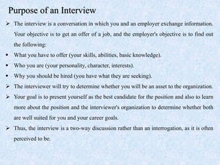 Purpose of an Interview
 The interview is a conversation in which you and an employer exchange information.
Your objective is to get an offer of a job, and the employer's objective is to find out
the following:
 What you have to offer (your skills, abilities, basic knowledge).
 Who you are (your personality, character, interests).
 Why you should be hired (you have what they are seeking).
 The interviewer will try to determine whether you will be an asset to the organization.
 Your goal is to present yourself as the best candidate for the position and also to learn
more about the position and the interviewer's organization to determine whether both
are well suited for you and your career goals.
 Thus, the interview is a two-way discussion rather than an interrogation, as it is often
perceived to be.
 